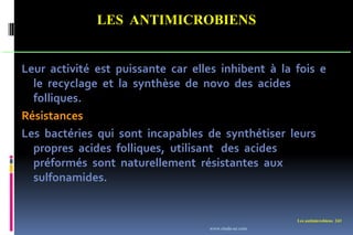 Les antimicrobiens 243
LES ANTIMICROBIENS
Leur activité est puissante car elles inhibent à la fois e
le recyclage et la synthèse de novo des acides
folliques.
Résistances
Les bactéries qui sont incapables de synthétiser leurs
propres acides folliques, utilisant des acides
préformés sont naturellement résistantes aux
sulfonamides.
www.etude-az.com
 