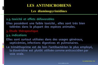 Les antimicrobiens 244
LES ANTIMICROBIENS
Les diaminopyrimidines
2.3. toxicité et effets défavorables
Elles possèdent une faible toxicité , elles sont très bien
tolérées dans la plupart des espèces animales.
3. Etude thérapeutique
3.1. indications
Elles sont surtout utilisées dans des usages généraux,
septicémies, infections digestives et pulmonaires.
Le triméthoprime est de loin l’antibactérien le plus employé,
la diavéridine est plutôt utilisée comme anticoccidien par
voie orale.
www.etude-az.com
 