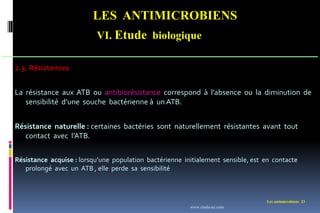 LES ANTIMICROBIENS
VI. Etude biologique
Les antimicrobiens 23
2.3. Résistances
La résistance aux ATB ou antibiorésistance correspond à l’absence ou la diminution de
sensibilité d’une souche bactérienne à un ATB.
Résistance naturelle : certaines bactéries sont naturellement résistantes avant tout
contact avec l’ATB.
Résistance acquise : lorsqu’une population bactérienne initialement sensible, est en contacte
prolongé avec un ATB , elle perde sa sensibilité
www.etude-az.com
 