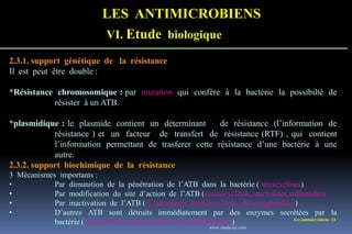 LES ANTIMICROBIENS
VI. Etude biologique
Les antimicrobiens 24
2.3.1. support génétique de la résistance
Il est peut être double :
*Résistance chromosomique : par mutation qui confère à la bactérie la possibilté de
résister à un ATB.
*plasmidique : le plasmide contient un déterminant de résistance (l’information de
résistance ) et un facteur de transfert de résistance (RTF) , qui contient
l’information permettant de trasferer cette résistance d’une bactérie à une
autre.
2.3.2. support biochimique de la résistance
3 Mécanismes importants :
• Par dimunition de la pénétration de l’ATB dans la bactérie ( tétracyclines)
• Par modification du site d’action de l’ATB (aminocyclitols,macrolides,sulfamides)
• Par inactivation de l’ATB ( β.lactamines, aminocyclitols, chloramphénicol )
• D’autres ATB sont détruits immédiatement par des enzymes secrétées par la
bactérie (β.lactamines, aminocyclitols, chloramphénicol )
www.etude-az.com
 