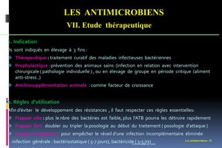 LES ANTIMICROBIENS
VII. Etude thérapeutique
Les antimicrobiens 25
1. Indication
Ils sont indiqués en élevage à 3 fins :
 Thérapeutique : traitement curatif des maladies infectieuses bactériennes
 Prophylactique : prévention des animaux sains (infection en relation avec intervention
chirurgicale ( pathologie individuelle ) , ou en élevage de groupe en période critique (aliment
anti-stress..)
 Antibiosupplémentation animale : comme facteur de croissance
2. Règles d’utilisation
Afin d’éviter le développement des résistances , il faut respecter ces règles essentielles:
 Frapper vite : plus le nbre des bactéries est faible, plus l’ATB pourra les détruire rapidement
 Frapper fort : doubler ou tripler la posologie au début du traitement ( posologie d’attaque )
 Frapper longtemps : pour empêcher le réveil d’une infection incomplémentaire éliminée
-infection générale : bactériostatique ( 5-7 jours), bactéricide ( 3-5 jrs)
www.etude-az.com
 
