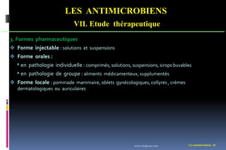LES ANTIMICROBIENS
VII. Etude thérapeutique
Les antimicrobiens 26
3. Formes pharmaceutiques
 Forme injectable : solutions et suspensions
 Forme orales :
* en pathologie individuelle : comprimés, solutions, suspensions, sirops buvables
* en pathologie de groupe : aliments médicamenteux, supplumentés
 Forme locale : pommade mammaire, oblets gynécologiques, collyres , crèmes
dermatologiques ou auriculaires
www.etude-az.com
 