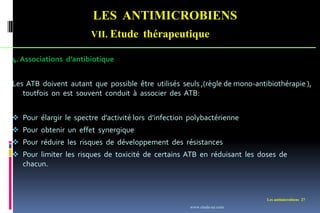 LES ANTIMICROBIENS
VII. Etude thérapeutique
Les antimicrobiens 27
4. Associations d’antibiotique
Les ATB doivent autant que possible être utilisés seuls ,(règle de mono-antibiothérapie ),
toutfois on est souvent conduit à associer des ATB:
 Pour élargir le spectre d’activité lors d’infection polybactérienne
 Pour obtenir un effet synergique
 Pour réduire les risques de développement des résistances
 Pour limiter les risques de toxicité de certains ATB en réduisant les doses de
chacun.
www.etude-az.com
 