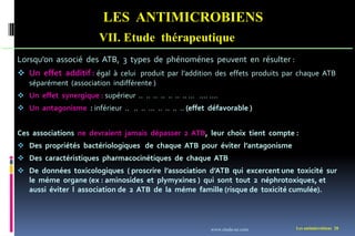 LES ANTIMICROBIENS
VII. Etude thérapeutique
Les antimicrobiens 28
Lorsqu’on associé des ATB, 3 types de phénoménes peuvent en résulter :
 Un effet additif : égal à celui produit par l’addition des effets produits par chaque ATB
séparément (association indifférente )
 Un effet synergique : supérieur .. .. .. .. .. .. .. … …. ….
 Un antagonisme : inférieur .. .. .. … .. .. .. .. (effet défavorable )
Ces associations ne devraient jamais dépasser 2 ATB, leur choix tient compte :
 Des propriétés bactériologiques de chaque ATB pour éviter l’antagonisme
 Des caractéristiques pharmacocinétiques de chaque ATB
 De données toxicologiques ( proscrire l’association d’ATB qui excercent une toxicité sur
le méme organe (ex : aminosides et plymyxines ) qui sont tout 2 néphrotoxiques, et
aussi éviter l association de 2 ATB de la méme famille (risque de toxicité cumulée).
www.etude-az.com
 