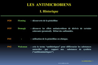 LES ANTIMICROBIENS
I. Historique
Les antimicrobiens 3
1928 Fleming - découverte de la pénicilline
1935 Domagk - découvre les effets antimicrobiens de dérivés de certains
colorants (prontosil). Début des sulfamidés.
1941 - - utilisation de la pénicilline en clinique.
1942 Waksman - crée le terme “antibiotiques” pour différencier les substances
naturelles par rapport aux substances de synthèse
(“antibiomimétiques”)
www.etude-az.com
 