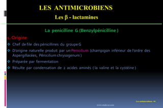 LES ANTIMICROBIENS
Les  - lactamines
Les antimicrobiens 44
La penicilline G (Benzylpénicilline )
1. Origine
 Chef de file des pénicillines du groupe G
 D’origine naturelle produit par un Penicilium (champigon inférieur de l’ordre des
Aspergillacées, Pénicilium chrysogenum )
 Préparée par fermentation
 Résulte par condensation de 2 acides aminés ( la valine et la cystéine )
www.etude-az.com
 