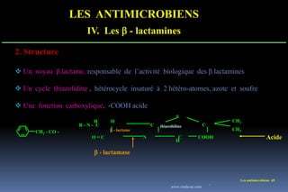 LES ANTIMICROBIENS
IV. Les  - lactamines
Les antimicrobiens 45
2. Structure
 Un noyau β.lactame, responsable de l’activité biologique des β.lactamines
 Un cycle thiazolidine , hétérocycle insaturé à 2 hétéro-atomes, azote et soufre
 Une fonction carboxylique, -COOH acide
R - N - C
COOH
CH3
CH3
C C
S
H
O = C
H
N C
H
Acide
- lactamase
- lactame
thiazolidine
CH2 - CO -
www.etude-az.com
 