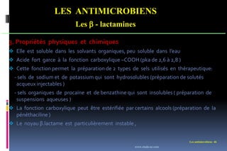 LES ANTIMICROBIENS
Les  - lactamines
Les antimicrobiens 46
3. Propriétés physiques et chimiques
 Elle est soluble dans les solvants organiques, peu soluble dans l’eau
 Acide fort garce à la fonction carboxylique –COOH (pka de 2,6 à 2,8 )
 Cette fonction permet la préparation de 2 types de sels utilisés en thérapeutique:
- sels de sodium et de potassium qui sont hydrosolubles (préparation de solutés
acqueux injectables )
- sels organiques de procaïne et de benzathine qui sont insolubles ( préparation de
suspensions aqueuses )
 La fonction carboxylique peut être estérifiée par certains alcools (préparation de la
pénéthaciline )
 Le noyau β.lactame est particulièrement instable ,
www.etude-az.com
 