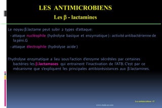 LES ANTIMICROBIENS
Les  - lactamines
Les antimicrobiens 47
Le noyau β.lactame peut subir 2 types d’attaque:
- attaque nucléophile (hydrolyse basique et enzymatique ) : activité antibactérienne de
la péni.G
- attaque électrophile (hydrolyse acide )
l‘hydrolyse enzymatique a lieu sous l’action d’enzyme sécrétées par certaines
bactéries: les β.lactamases qui entrainent l’inactivation de l’ATB. C’est par ce
mécanisme que s’expliquent les principales antibiorésistances aux β.lactamines.
www.etude-az.com
 