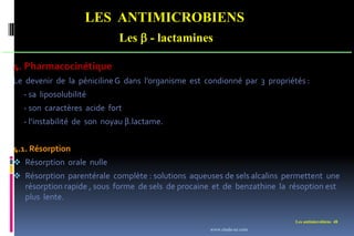 Les antimicrobiens 48
LES ANTIMICROBIENS
Les  - lactamines
4. Pharmacocinétique
Le devenir de la pénicilineG dans l’organisme est condionné par 3 propriétés :
- sa liposolubilité
- son caractères acide fort
- l’instabilité de son noyau β.lactame.
4.1. Résorption
 Résorption orale nulle
 Résorption parentérale complète : solutions aqueuses de sels alcalins permettent une
résorption rapide , sous forme de sels de procaine et de benzathine la résoption est
plus lente.
www.etude-az.com
 