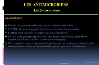 Les antimicrobiens 49
LES ANTIMICROBIENS
Les  - lactamines
4.2. Distribution
 Elle est de type extra-cellulaire ( cas des xénobiotiques acides )
 Cet ATB est ionisé à 99,99 %, et se trouve sous forme hydrosoluble
 Il diffuse dans les tissus et organes les plus vascularisés
 Le très faible pourcentage de forme non ionisée liposoluble (la seule forme
capable de diffuser à travers la membrane biologique )
 Elle ne passe la barrière hémato-méningée sauf en cas d’inflammation (méningite):
retenue dans le liquide céphalo-rachidien par des protéines membranaires.
www.etude-az.com
 