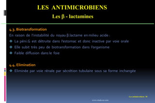 Les antimicrobiens 50
LES ANTIMICROBIENS
Les  - lactamines
4.3. Biotransformation
En raison de l’instabilité du noyau β.lactame en milieu acide :
 La péni.G est détruite dans l’estomac et donc inactive par voie orale
 Elle subit très peu de biotransformation dans l’organisme
 Faible diffusion dans le foie
4.4. Elimination
 Eliminée par voie rénale par sécrétion tubulaire sous sa forme inchangée
www.etude-az.com
 