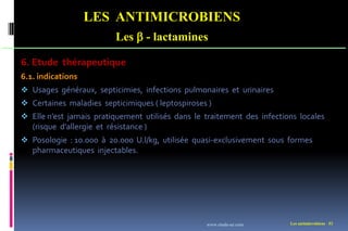 Les antimicrobiens 53
LES ANTIMICROBIENS
Les  - lactamines
6. Etude thérapeutique
6.1. indications
 Usages généraux, septicimies, infections pulmonaires et urinaires
 Certaines maladies septicimiques ( leptospiroses )
 Elle n’est jamais pratiquement utilisés dans le traitement des infections locales
(risque d’allergie et résistance )
 Posologie : 10.000 à 20.000 U.l/kg, utilisée quasi-exclusivement sous formes
pharmaceutiques injectables.
www.etude-az.com
 
