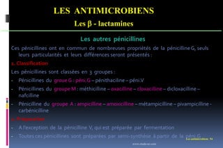 Les antimicrobiens 54
LES ANTIMICROBIENS
Les  - lactamines
Les autres pénicillines
Ces pénicillines ont en commun de nombreuses propriétés de la pénicillineG, seuls
leurs particularités et leurs différences seront présentés :
1. Classification
Les pénicillines sont classées en 3 groupes :
- Pénicillines du groue G : péni.G – pénithaciline – péni.V
- Pénicillines du groupe M : méthicilline – oxacilline – cloxacilline – dicloxacilline –
nafcilline
- Pénicilline du groupe A : ampicilline – amoxicilline – métampicilline – pivampicilline -
carbénicilline
2. Préparation
- A l’exception de la pénicilline V, qui est préparée par fermentation
- Toutes ces pénicillines sont préparées par semi-synthèse à partir de la péni.G
www.etude-az.com
 