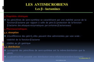 Les antimicrobiens 55
LES ANTIMICROBIENS
Les  - lactamines
3. Propriétés chimiques
 les pénicillines de semi-synthèse se caractérisent par une stabilité accrue de la
fonction β.lactame par rapport à celle de péni.G ( protection de la fonction
β.lactame des attaques enzymatiques par certaines β.lactamases)
4. Pharmacocinétiques
4.1. résorption
 A la différence des péni G, elles peuvent être administrées par voie orale :
-stabilité de la fonction β.lactame
-stables au ph gastrique
4.2. distribution
 La majorité des pénicillines de semi-synthèse ont la même distribution que la
péniG
 La pénéthacilline possède une distribution intra-cellulaire(caractères basiques)
www.etude-az.com
 