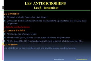 Les antimicrobiens 56
LES ANTIMICROBIENS
Les  - lactamines
4.3. Elimination
 Elimination rénale (toutes les pénicillines )
 Elimination biliaire (aminopénicillines et ampécilline ): persisitance de ces ATB dans
l’organisme
5. Activité antibactérienne
5.1. spectre d’activité
 Péni.G : spectre d’activité étroit
 Péni M : étroit (BG+), actives sur les staph sécréteurs de β.lactame
 PéniA : large (BG-, BG+), entérobactéries (E.coli), résistent à la β.lactame des BG-.
5.2. résistance
Les pénicillines de semi-synthèse ont une stabilité accrue aux β.lactamases
www.etude-az.com
 
