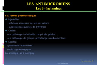 Les antimicrobiens 58
LES ANTIMICROBIENS
Les  - lactamines
6.2. Formes pharmaceutiques
 Injectables :
- solutions acqueuses de sels de sodium
- suspensions acqueuses de trihydrate
 Orales :
- en pathologie individuelle: comprimés, gélules….
- en pathologie de groupe : prémélanges médicamenteux
 Locales :
- pommades mammaires
- oblets gynécologiques
La posologie : 10 à 20 mg/kg
www.etude-az.com
 