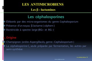 Les antimicrobiens 59
LES ANTIMICROBIENS
Les  - lactamines
Les céphalosporines
 Éléborés par des micro-organismes du genre Cephalosporium
 Présence d’un noyau β.lactame ( céphem )
 Bactéricide à spectre large (BG+ et BG- )
1. Origine
 Champignon (ordre: Aspergillacés, genre : Cephalosporium )
 La céphalosporine C, seule préparée par fermentation, les autres par
semi-synthèse
www.etude-az.com
 