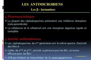 Les antimicrobiens 61
LES ANTIMICROBIENS
Les  - lactamines
4. Pharmacocinétique
 La plupart des céphalosporines présentent une médiocre résorption
(voie parentérale)
 La céfalexine et le céfadroxil ont une résorption digestive rapide et
complète
5. Activité antibactérienne
 Les céphalosporines de 1ère génération ont le même spectre d’activité
des Péni.A
 Celles de 2ème et 3ème , activité supérieure pour les BG-, et moins
efficace pour les BG+
 ATB qui inhibent la biosynthèse de la paroi bactérienne
www.etude-az.com
 