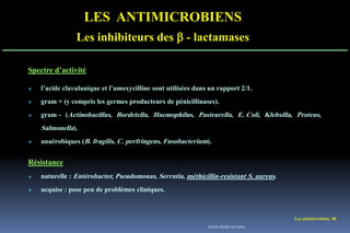 Les antimicrobiens 88
LES ANTIMICROBIENS
Les inhibiteurs des  - lactamases
Spectre d’activité
 l’acide clavulanique et l’amoxycilline sont utilisées dans un rapport 2/1.
 gram + (y compris les germes producteurs de pénicillinases).
 gram - (Actinobacillus, Bordetella, Haemophilus, Pasteurella, E. Coli, Klebsilla, Proteus,
Salmonella).
 anaérobiques (B. fragilis, C. perfringens, Fusobacterium).
Résistance
 naturelle : Entérobacter, Pseudomonas, Serratia, méthicillin-resistant S. aureus.
 acquise : pose peu de problèmes cliniques.
www.etude-az.com
 