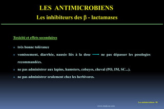 Les antimicrobiens 90
LES ANTIMICROBIENS
Les inhibiteurs des  - lactamases
Toxicité et effets secondaires
 très bonne tolérance
 vomissement, diarrhée, nausée liés à la dose ne pas dépasser les posologies
recommandées.
 ne pas administrer aux lapins, hamsters, cobayes, cheval (PO, IM, SC...).
 ne pas administrer oralement chez les herbivores.
www.etude-az.com
 