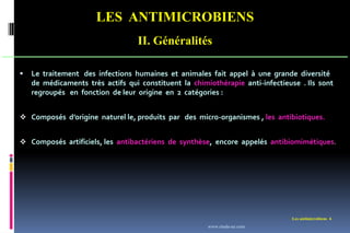 LES ANTIMICROBIENS
II. Généralités
Les antimicrobiens 6
 Le traitement des infections humaines et animales fait appel à une grande diversité
de médicaments très actifs qui constituent la chimiothérapie anti-infectieuse . Ils sont
regroupés en fonction de leur origine en 2 catégories :
 Composés d’origine naturel le, produits par des micro-organismes , les antibiotiques.
 Composés artificiels, les antibactériens de synthèse, encore appelés antibiomimétiques.
www.etude-az.com
 