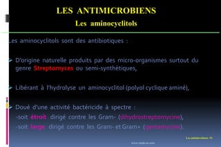 Les antimicrobiens 93
LES ANTIMICROBIENS
Les aminocyclitols
Les aminocyclitols sont des antibiotiques :
 D’origine naturelle produits par des micro-organismes surtout du
genre Streptomyces ou semi-synthètiques,
 Libérant à l’hydrolyse un aminocyclitol (polyol cyclique aminé),
 Doué d’une activité bactéricide à spectre :
-soit étroit dirigé contre les Gram- (dihydrostreptomycine),
-soit large dirigé contre les Gram- et Gram+ (gentamycine).
www.etude-az.com
 
