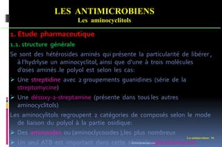 Les antimicrobiens 94
LES ANTIMICROBIENS
Les aminocyclitols
1. Etude pharmaceutique
1.1. structure générale
Se sont des hétérosides aminés qui présente la particularité de libérer ,
à l’hydrlyse un aminocyclitol, ainsi que d’une à trois molécules
d’oses aminés .le polyol est selon les cas:
 Une streptidine avec 2 groupements guanidines (série de la
streptomycine)
 Une désoxy-2-streptamine (présente dans tous les autres
aminocyclitols)
Les aminocylitols regroupent 2 catégories de composés selon le mode
de liaison du polyol à la partie osidique:
 Des aminosides ou (aminoclycosides ),les plus nombreux
 Un seul ATB est important dans cette série : la spectinomycine
www.etude-az.com
 