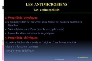 Les antimicrobiens 97
LES ANTIMICROBIENS
Les aminocyclitols
2. Propriétés physiques
Les aminocyclitols se présente sous forme de poudres cristallines
blanches
- Très solubles dans l’eau ( nombreux hydroxyles )
- Insolubles dans les solvants organiques
3. Propriétés chimiques
-structure hétéroside aminés à l’origine d’une bonne stabilité
-plusieurs fonctions basiques
-groupements spécifiques
www.etude-az.com
 