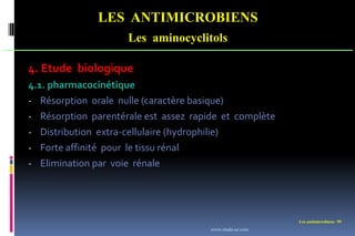 Les antimicrobiens 99
LES ANTIMICROBIENS
Les aminocyclitols
4. Etude biologique
4.1. pharmacocinétique
- Résorption orale nulle (caractère basique)
- Résorption parentérale est assez rapide et complète
- Distribution extra-cellulaire (hydrophilie)
- Forte affinité pour le tissu rénal
- Elimination par voie rénale
www.etude-az.com
 
