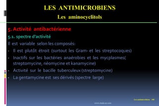 Les antimicrobiens 100
LES ANTIMICROBIENS
Les aminocyclitols
5. Activité antibactérienne
5.1. spectre d’activité
Il est variable selon les composés:
- Il est plutôt étroit (surtout les Gram- et les streptocoques)
- Inactifs sur les bactéries anaérobies et les mycplasmes(
streptomycine, néomycine et kanamycine)
- Activité sur le bacille tuberculeux (streptomycine)
- La gentamycine est ses dérivés (spectre large)
www.etude-az.com
 