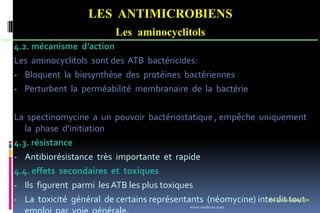 Les antimicrobiens 101
LES ANTIMICROBIENS
Les aminocyclitols
4.2. mécanisme d’action
Les aminocyclitols sont des ATB bactéricides:
- Bloquent la biosynthèse des protéines bactériennes
- Perturbent la perméabilité membranaire de la bactérie
La spectinomycine a un pouvoir bactériostatique , empêche uniquement
la phase d’initiation
4.3. résistance
- Antibiorésistance très importante et rapide
4.4. effets secondaires et toxiques
- Ils figurent parmi les ATB les plus toxiques
- La toxicité général de certains représentants (néomycine) interdit tout
www.etude-az.com
 