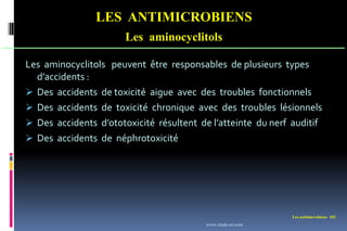 Les antimicrobiens 102
LES ANTIMICROBIENS
Les aminocyclitols
Les aminocyclitols peuvent être responsables de plusieurs types
d’accidents :
 Des accidents de toxicité aigue avec des troubles fonctionnels
 Des accidents de toxicité chronique avec des troubles lésionnels
 Des accidents d’ototoxicité résultent de l’atteinte du nerf auditif
 Des accidents de néphrotoxicité
www.etude-az.com
 