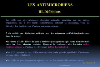 LES ANTIMICROBIENS
III. Définitions
Les antimicrobiens 7
Les ATB sont des substances d’origine naturelle, produites par des micro-
organismes, qui à très faible concentration, inhibent la croissance, voire de
détruire des bactéries ou d’autres micro-organismes.
 elle établit une distinction arbitaire avec les substances artificielles (inexistantes
dans la nature)
Le terme d’ATB dérive de celui d’antibiose ( antagonisme qui existe naturellement
entre les êtres vivants), certains bloquent la croissance des bactéries (effets
bactériostatiques ), d’autres les détruisent (effets bactéricides ).
Les ATB agissent à très faible concentration ( très grande spécificité d’action sur
certains sites cellulaires)
Les ATB les plus importants agissent sur les bactéries (ATB anti-microbiens)
www.etude-az.com
 