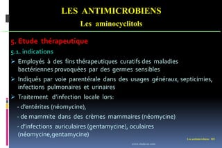 Les antimicrobiens 103
LES ANTIMICROBIENS
Les aminocyclitols
5. Etude thérapeutique
5.1. indications
 Employés à des fins thérapeutiques curatifs des maladies
bactériennes provoquées par des germes sensibles
 Indiqués par voie parentérale dans des usages généraux, septicimies,
infections pulmonaires et urinaires
 Traitement d’infection locale lors:
- d’entérites (néomycine),
- de mammite dans des crèmes mammaires (néomycine)
- d’infections auriculaires (gentamycine), oculaires
(néomycine,gentamycine)
www.etude-az.com
 