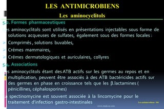 Les antimicrobiens 104
LES ANTIMICROBIENS
Les aminocyclitols
5.2. Formes pharmaceutiques
Les aminocyclitols sont utilisés en présentations injectables sous forme de
solutions acqueuses de sulfates, également sous des formes locales :
 Comprimés , solutions buvables,
 Crémes mammaires,
 Crémes dermatologiques et auriculaires, collyres
5.4. Associations
Les aminocyclitols étant des ATB actifs sur les germes au repos et en
multiplication, peuvent être associés à des ATB bactéricides actifs sur
des germes en phase en croissance tels que les β.lactamines (
pénicillines, céphalosporines)
La spectinomycine est souvent associée à la lincomycine pour le
traitement d’infection gastro-intestinales
www.etude-az.com
 