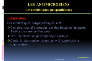 Les antimicrobiens 105
LES ANTIMICROBIENS
Les antibiotiques polypeptidiques
1. Généralités
Les antibiotiques polypepetidiques sont :
D’origine naturelle produits par des bactéries du genre
Bacillus ou semi synthétiques
Ont une structure polypeptidique cyclique
Doués le plus souvent d’une activité bactéricide à
spectre étroit
www.etude-az.com
 