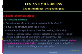 Les antimicrobiens 106
LES ANTIMICROBIENS
Les antibiotiques polypeptidiques
2. Etude pharmaceutique
2.1. structure générale
 Enchainement de 10 à 15 acides aminés de la série D.
 2 types de structure selon les dérivés :
- structure polypeptidique cyclique : bacitracine, tyrothricine
- structure polypeptidique cyclique associée à une courte chaine
linéaire peptidique et une chaine alkyle: polymyxines
Dans le cas des polymyxines, elle contient plusieurs molécules (acide
α-γ-diaminobutyrique:DAB) : caractère hétéropolaire de l’ATB à
l’origine de propriétés détergentes particulières .
www.etude-az.com
 