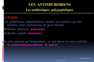Les antimicrobiens 108
LES ANTIMICROBIENS
Les antibiotiques polypeptidiques
3. Origine
Les antibiotiques polypeptidiques naturels sont produits par des
bactéries vraies (Eubactéries) du genre Bacillus.
 Bacillus polymyxa : polymyxine
 Bacillus substilis : bacitracine
Ils sont préparés par fermentation , un seul dérivé de semi-synthése ,
le colistineméthanesulfonate de sodium
www.etude-az.com
 