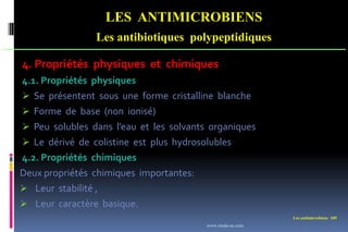 Les antimicrobiens 109
LES ANTIMICROBIENS
Les antibiotiques polypeptidiques
4. Propriétés physiques et chimiques
4.1. Propriétés physiques
 Se présentent sous une forme cristalline blanche
 Forme de base (non ionisé)
 Peu solubles dans l’eau et les solvants organiques
 Le dérivé de colistine est plus hydrosolubles
4.2. Propriétés chimiques
Deux propriétés chimiques importantes:
 Leur stabilité ,
 Leur caractère basique.
www.etude-az.com
 
