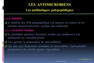 Les antimicrobiens 110
LES ANTIMICROBIENS
Les antibiotiques polypeptidiques
4.2.1. Stabilité
 la stabilité des ATB polypeptidique est bonne à la chaleur et en
solution aqueuse (structure cyclique des molécules)
4.2.2. Caractère basique
 Ils possèdent plusieurs fonctions amides qui confèrent à ces
substances un caractère alcalin,
 Ceci permet la préparation de sels (sulfates)
 Ces sels sont facilement ionisables et dissociables : hydrosolubles
(préparation de solutés aqueux injectables).
www.etude-az.com
 