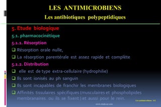 Les antimicrobiens 111
LES ANTIMICROBIENS
Les antibiotiques polypeptidiques
5. Etude biologique
5.1. pharmacocinétique
5.1.1. Résorption
 Résorption orale nulle,
 La résorption parentérale est assez rapide et complète
5.1.2. Distribution
 elle est de type extra-cellulaire (hydrophilie)
 Ils sont ionisés au ph sanguin
 Ils sont incapables de franchir les membranes biologiques
 Affinités tissulaires spécifiques (musculaires et phospholipides
membranaires ou ils se fixent ) et aussi pour le rein.
www.etude-az.com
 