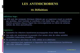 LES ANTIMICROBIENS
Les antimicrobiens 8
III. Définitions
Définitions large :
Les ATB sont des composés chimiques élaborés par un organisme vivant ou produits
par synthèse , dont l’activité se manifeste à très faible dose , par l’inhibition de
certains processus vitaux à l’égard des micro-organismes ou même de certaines
cellules des êtres pluricellulaires.
Importance :
 Combattre les infections bactériennes accompagnées d’une faible toxicité
 Ces mdts ont révolutionné le pronostic d’un certain nbre de mdies autrefois
incurables ( tuberculose, brucellose…)
 Ils constituent la 1ére classe de mdts utilisés en m.vétérinaire
 Leur importance tient également à l’apparition des antibiorésistances bactériennes
liés à leur utilisation massive.
www.etude-az.com
 