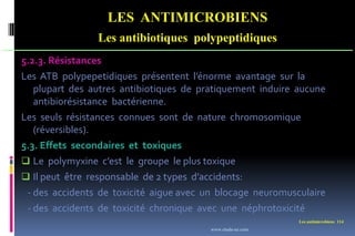 Les antimicrobiens 114
LES ANTIMICROBIENS
Les antibiotiques polypeptidiques
5.2.3. Résistances
Les ATB polypepetidiques présentent l’énorme avantage sur la
plupart des autres antibiotiques de pratiquement induire aucune
antibiorésistance bactérienne.
Les seuls résistances connues sont de nature chromosomique
(réversibles).
5.3. Effets secondaires et toxiques
 Le polymyxine c’est le groupe le plus toxique
 Il peut être responsable de 2 types d’accidents:
- des accidents de toxicité aigue avec un blocage neuromusculaire
- des accidents de toxicité chronique avec une néphrotoxicité
www.etude-az.com
 