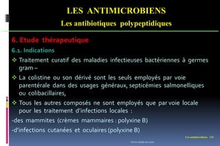 Les antimicrobiens 115
LES ANTIMICROBIENS
Les antibiotiques polypeptidiques
6. Etude thérapeutique
6.1. Indications
 Traitement curatif des maladies infectieuses bactériennes à germes
gram –
 La colistine ou son dérivé sont les seuls employés par voie
parentérale dans des usages généraux, septicémies salmonelliques
ou colibacillaires,
 Tous les autres composés ne sont employés que par voie locale
pour les traitement d’infections locales :
-des mammites (crèmes mammaires : polyxine B)
-d’infections cutanées et oculaires (polyxine B)
www.etude-az.com
 