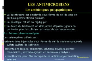 Les antimicrobiens 119
LES ANTIMICROBIENS
Les antibiotiques polypeptidiques
 La bacithracine est employée sous forme de sel de zing en
antibiosupplémentation animale.
 La posologie est de 10 mg/kg .p.v
 La durée du traitement ne doit jamais dépasser 3 jours en
particulier pour la colistine en raison de son accumulation .
6.2. Formes pharmaceutiques
Les polymyxines utilisés en :
-présentations injectables sous forme de sel de sodium aqueuse de
sulfate (sulfate de colistine)
-présentaions locales : comprimés, solutions buvables, crèmes
mammaires , dermatologiques et auriculaires, collyres
La bacithracine peut être incorporée en antibiosupplémentation
animale www.etude-az.com
 