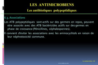 Les antimicrobiens 120
LES ANTIMICROBIENS
Les antibiotiques polypeptidiques
6.3. Associations
Les ATB polypeptidiques sont actifs sur des germers en repos, peuvent
etre associés avec des ATB bactéricides actifs sur des germes en
phase de croissance (Pénicillines, céphalosporines).
Il convient d’eviter les associations avec les aminocyclitols en raison de
leur néphrotoxicité commune.
www.etude-az.com
 