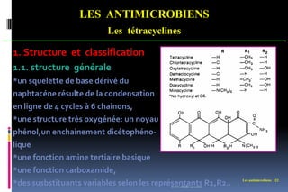 Les antimicrobiens 122
LES ANTIMICROBIENS
Les tétracyclines
1. Structure et classification
1.1. structure générale
*un squelette de base dérivé du
naphtacéne résulte de la condensation
en ligne de 4 cycles à 6 chainons,
*une structure très oxygénée: un noyau
phénol,un enchainement dicétophéno-
lique
*une fonction amine tertiaire basique
*une fonction carboxamide,
*des susbstituants variables selon les représentants R1,R2..
www.etude-az.com
 