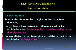 Les antimicrobiens 123
LES ANTIMICROBIENS
Les tétracyclines
1.2. classification
Ils sont classés selon leur origine et leur structure
chimique;
Les 3 tétracyclines naturelles utilisées en médecine
vétérinaire sont: la tétracycline, l’oxytétracycline et la
chlortétracycline.
Un seul dérivé de semi-synthèse est utilisé en médecine
vétérinaire: la doxycycline.
www.etude-az.com
 