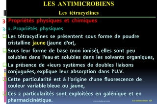 Les antimicrobiens 125
LES ANTIMICROBIENS
Les tétracyclines
3. Propriétés physiques et chimiques
3. 1. Propriétés physiques
Les tétracyclines se présentent sous forme de poudre
cristalline jaune (jaune d’or),
Sous leur forme de base (non ionisé), elles sont peu
solubles dans l’eau et solubles dans les solvants organiques,
La présence de +ieurs systèmes de doubles liaisons
conjuguées, explique leur absorption dans l’U.V.
Cette particularité est à l’origine d’une fluorescence de
couleur variable bleue ou jaune,
Ces 2 particularités sont exploitées en galénique et en
pharmacicinétique. www.etude-az.com
 